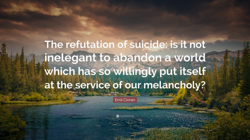 Emil Cioran Quote: “The refutation of suicide: is it not inelegant to abandon a world which has so willingly put itself at the service of our melancholy?”