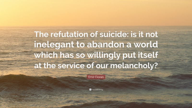 Emil Cioran Quote: “The refutation of suicide: is it not inelegant to abandon a world which has so willingly put itself at the service of our melancholy?”