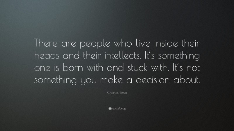 Charles Simic Quote: “There are people who live inside their heads and their intellects. It’s something one is born with and stuck with. It’s not something you make a decision about.”