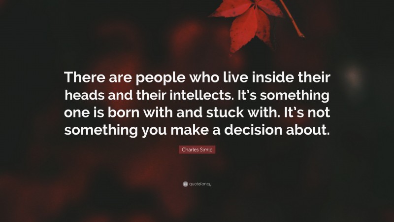 Charles Simic Quote: “There are people who live inside their heads and their intellects. It’s something one is born with and stuck with. It’s not something you make a decision about.”