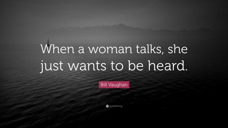 Bill Vaughan Quote: “When a woman talks, she just wants to be heard.”