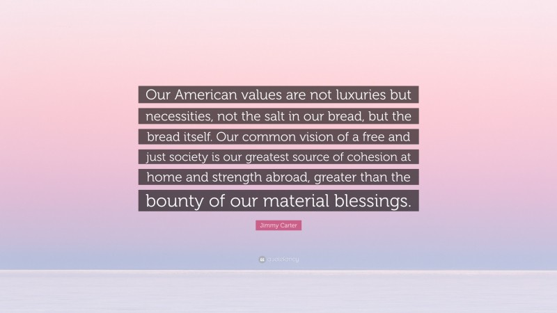 Jimmy Carter Quote: “Our American values are not luxuries but necessities, not the salt in our bread, but the bread itself. Our common vision of a free and just society is our greatest source of cohesion at home and strength abroad, greater than the bounty of our material blessings.”