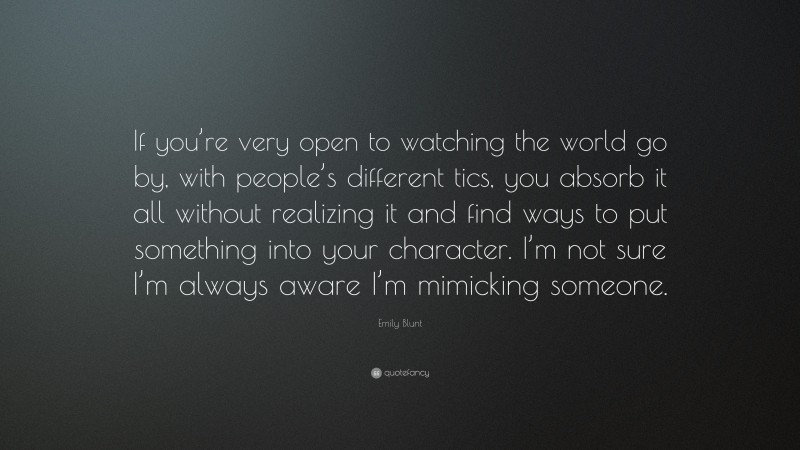 Emily Blunt Quote: “If you’re very open to watching the world go by, with people’s different tics, you absorb it all without realizing it and find ways to put something into your character. I’m not sure I’m always aware I’m mimicking someone.”
