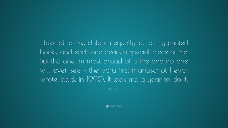 Steve Berry Quote: “I love all of my children equally, all of my printed books, and each one bears a special piece of me. But the one Im most proud of is the one no one will ever see – the very first manuscript I ever wrote, back in 1990. It took me a year to do it.”
