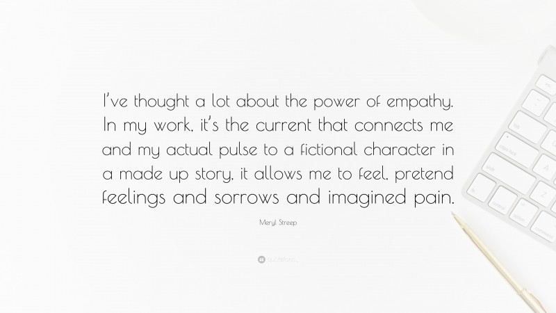 Meryl Streep Quote: “I’ve thought a lot about the power of empathy. In my work, it’s the current that connects me and my actual pulse to a fictional character in a made up story, it allows me to feel, pretend feelings and sorrows and imagined pain.”