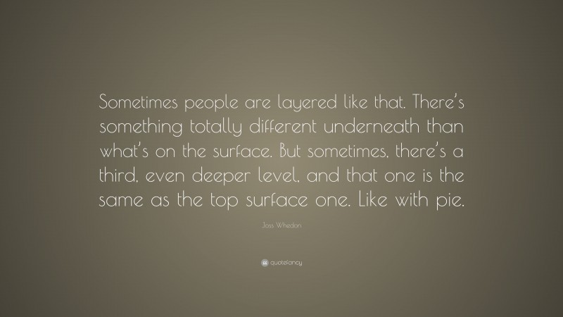 Joss Whedon Quote: “Sometimes people are layered like that. There’s something totally different underneath than what’s on the surface. But sometimes, there’s a third, even deeper level, and that one is the same as the top surface one. Like with pie.”