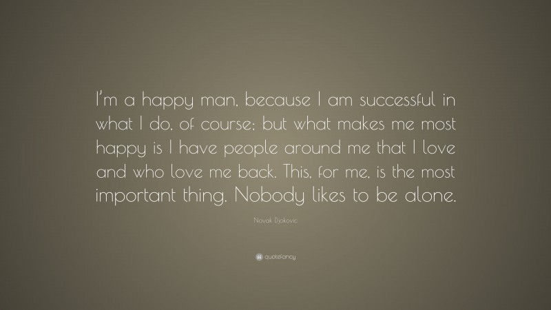 Novak Djokovic Quote: “I’m a happy man, because I am successful in what I do, of course; but what makes me most happy is I have people around me that I love and who love me back. This, for me, is the most important thing. Nobody likes to be alone.”