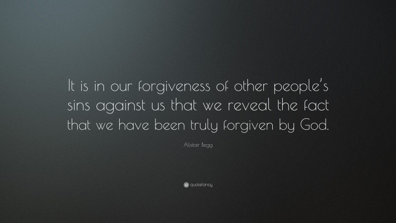 Alistair Begg Quote: “It is in our forgiveness of other people’s sins against us that we reveal the fact that we have been truly forgiven by God.”
