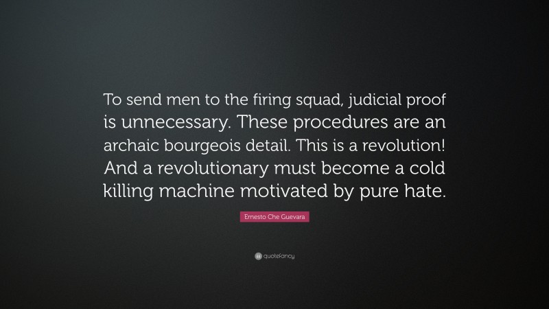 Ernesto Che Guevara Quote: “To send men to the firing squad, judicial proof is unnecessary. These procedures are an archaic bourgeois detail. This is a revolution! And a revolutionary must become a cold killing machine motivated by pure hate.”