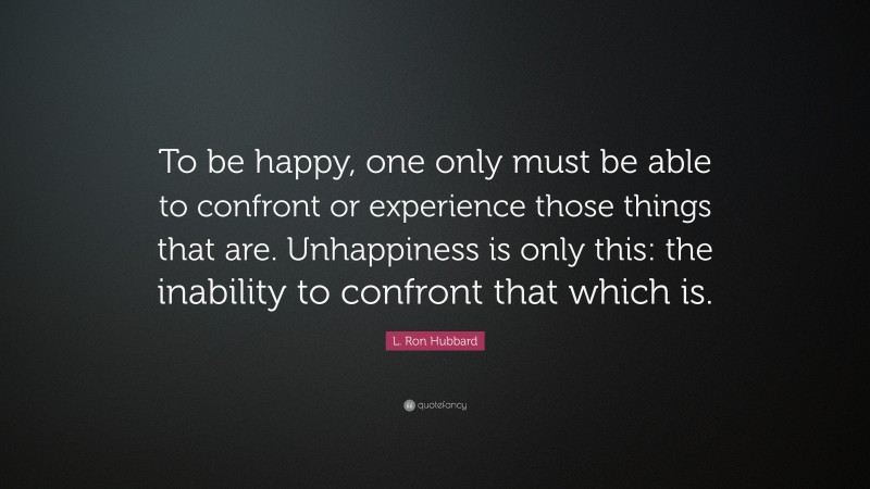 L. Ron Hubbard Quote: “To be happy, one only must be able to confront or experience those things that are. Unhappiness is only this: the inability to confront that which is.”
