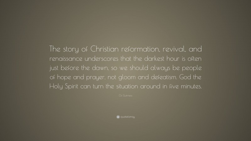 Os Guinness Quote: “The story of Christian reformation, revival, and renaissance underscores that the darkest hour is often just before the dawn, so we should always be people of hope and prayer, not gloom and defeatism. God the Holy Spirit can turn the situation around in five minutes.”