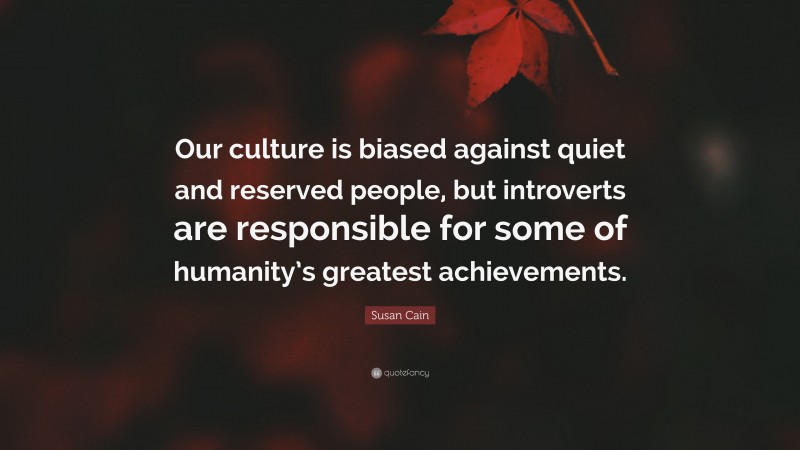 Susan Cain Quote: “Our culture is biased against quiet and reserved people, but introverts are responsible for some of humanity’s greatest achievements.”