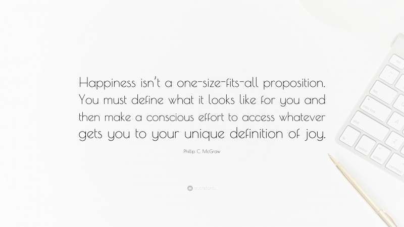 Phillip C. McGraw Quote: “Happiness isn’t a one-size-fits-all proposition. You must define what it looks like for you and then make a conscious effort to access whatever gets you to your unique definition of joy.”