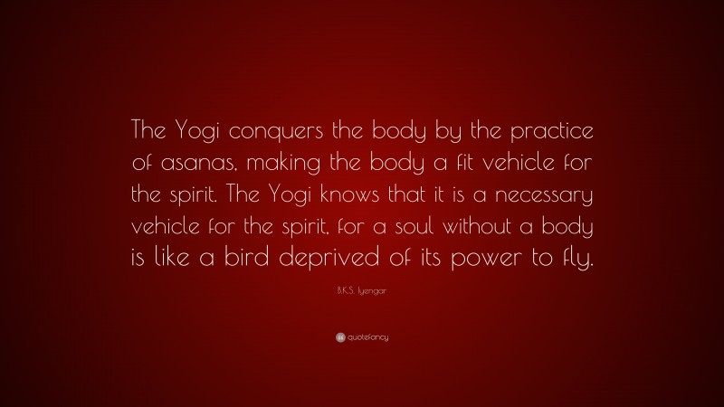 B.K.S. Iyengar Quote: “The Yogi conquers the body by the practice of asanas, making the body a fit vehicle for the spirit. The Yogi knows that it is a necessary vehicle for the spirit, for a soul without a body is like a bird deprived of its power to fly.”