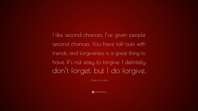 Odette Annable Quote: “I like second chances. I’ve given people second chances. You have fall-outs with friends, and forgiveness is a great thing to have. It’s not easy to forgive. I definitely don’t forget, but I do forgive.”