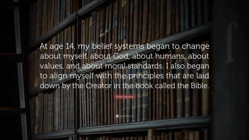 Myles Munroe Quote: “At age 14, my belief systems began to change about myself, about God, about humans, about values, and about moral standards. I also began to align myself with the principles that are laid down by the Creator in the book called the Bible.”