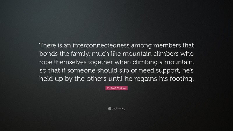 Phillip C. McGraw Quote: “There is an interconnectedness among members that bonds the family, much like mountain climbers who rope themselves together when climbing a mountain, so that if someone should slip or need support, he’s held up by the others until he regains his footing.”