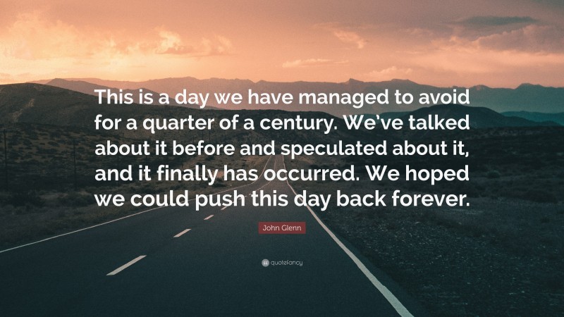 John Glenn Quote: “This is a day we have managed to avoid for a quarter of a century. We’ve talked about it before and speculated about it, and it finally has occurred. We hoped we could push this day back forever.”
