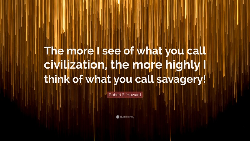 Robert E. Howard Quote: “The more I see of what you call civilization, the more highly I think of what you call savagery!”