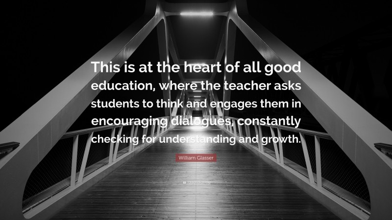William Glasser Quote: “This is at the heart of all good education, where the teacher asks students to think and engages them in encouraging dialogues, constantly checking for understanding and growth.”