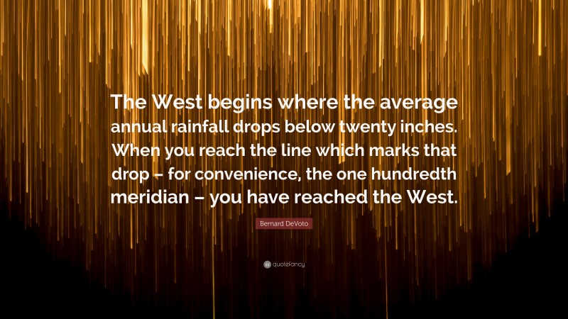Bernard DeVoto Quote: “The West begins where the average annual rainfall drops below twenty inches. When you reach the line which marks that drop – for convenience, the one hundredth meridian – you have reached the West.”