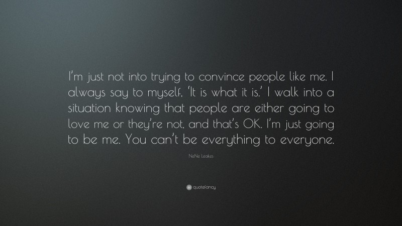 NeNe Leakes Quote: “I’m just not into trying to convince people like me. I always say to myself, ‘It is what it is.’ I walk into a situation knowing that people are either going to love me or they’re not, and that’s OK. I’m just going to be me. You can’t be everything to everyone.”