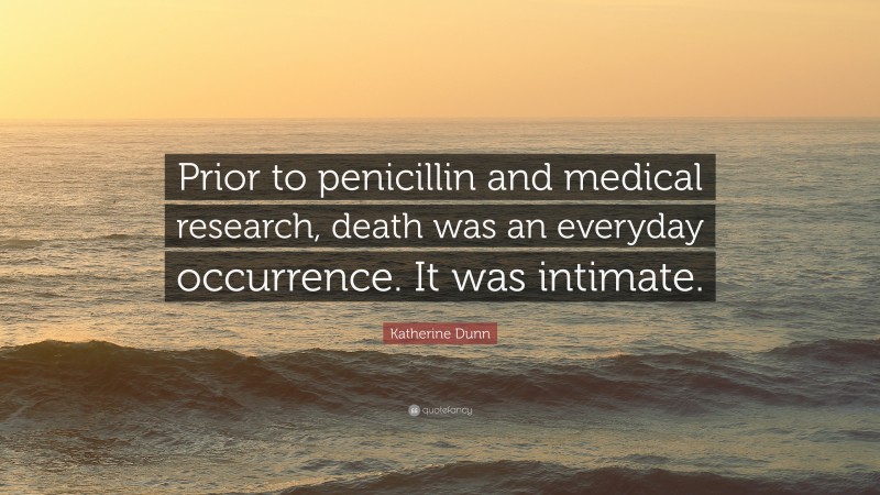 Katherine Dunn Quote: “Prior to penicillin and medical research, death was an everyday occurrence. It was intimate.”
