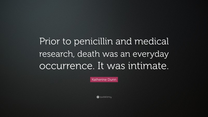 Katherine Dunn Quote: “Prior to penicillin and medical research, death was an everyday occurrence. It was intimate.”