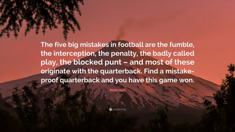 Woody Hayes Quote: “The five big mistakes in football are the fumble, the interception, the penalty, the badly called play, the blocked punt – and most of these originate with the quarterback. Find a mistake-proof quarterback and you have this game won.”