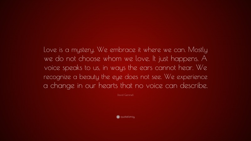 David Gemmell Quote: “Love is a mystery. We embrace it where we can. Mostly we do not choose whom we love. It just happens. A voice speaks to us, in ways the ears cannot hear. We recognize a beauty the eye does not see. We experience a change in our hearts that no voice can describe.”