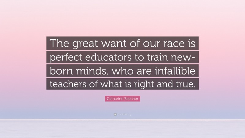 Catharine Beecher Quote: “The great want of our race is perfect educators to train new-born minds, who are infallible teachers of what is right and true.”