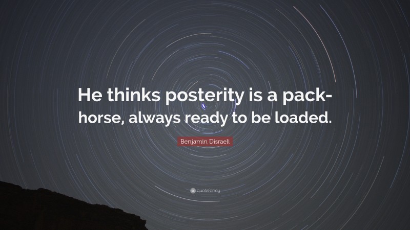 Benjamin Disraeli Quote: “He thinks posterity is a pack-horse, always ready to be loaded.”