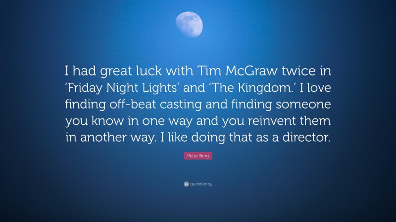 Peter Berg Quote: “I had great luck with Tim McGraw twice in ‘Friday Night Lights’ and ‘The Kingdom.’ I love finding off-beat casting and finding someone you know in one way and you reinvent them in another way. I like doing that as a director.”