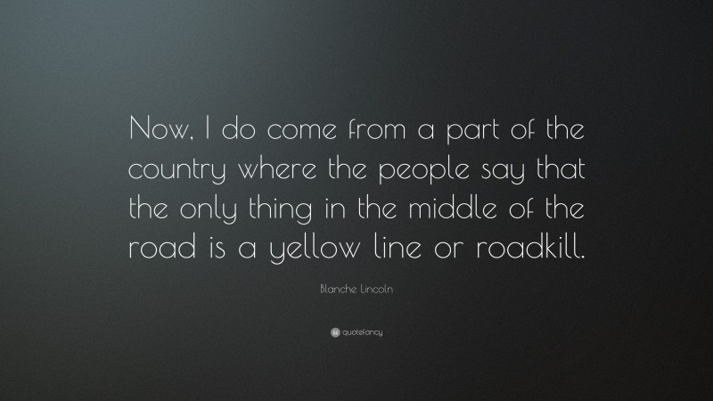 Blanche Lincoln Quote: “Now, I do come from a part of the country where the people say that the only thing in the middle of the road is a yellow line or roadkill.”