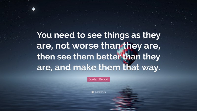 Jordan Belfort Quote: “You need to see things as they are, not worse than they are, then see them better than they are, and make them that way.”