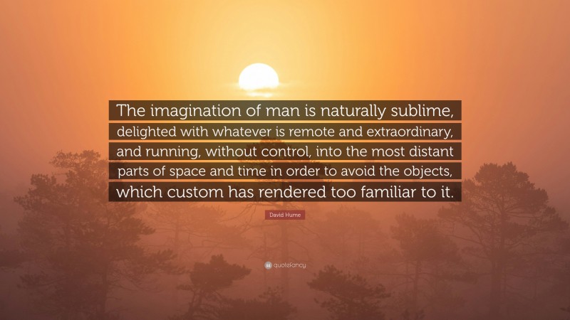 David Hume Quote: “The imagination of man is naturally sublime, delighted with whatever is remote and extraordinary, and running, without control, into the most distant parts of space and time in order to avoid the objects, which custom has rendered too familiar to it.”