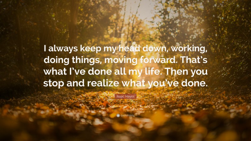 Isaac Hayes Quote: “I always keep my head down, working, doing things, moving forward. That’s what I’ve done all my life. Then you stop and realize what you’ve done.”