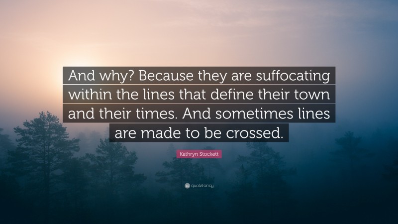 Kathryn Stockett Quote: “And why? Because they are suffocating within the lines that define their town and their times. And sometimes lines are made to be crossed.”