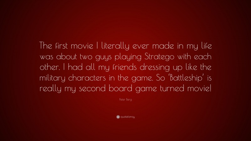 Peter Berg Quote: “The first movie I literally ever made in my life was about two guys playing Stratego with each other. I had all my friends dressing up like the military characters in the game. So ‘Battleship’ is really my second board game turned movie!”