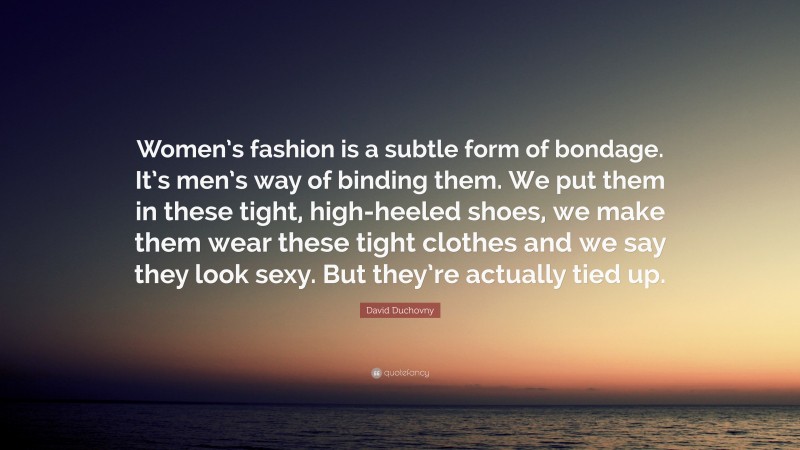 David Duchovny Quote: “Women’s fashion is a subtle form of bondage. It’s men’s way of binding them. We put them in these tight, high-heeled shoes, we make them wear these tight clothes and we say they look sexy. But they’re actually tied up.”