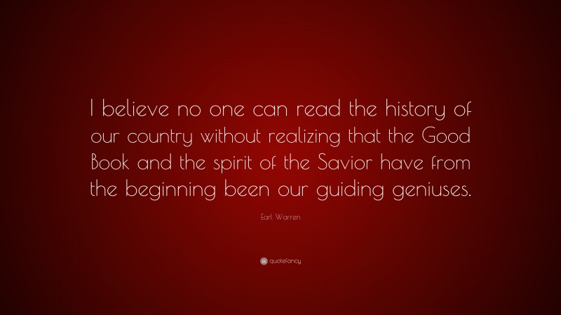 Earl Warren Quote: “I believe no one can read the history of our country without realizing that the Good Book and the spirit of the Savior have from the beginning been our guiding geniuses.”