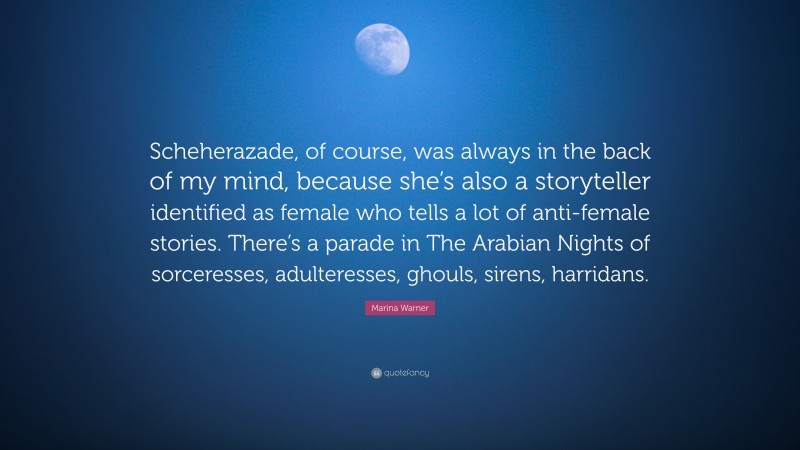 Marina Warner Quote: “Scheherazade, of course, was always in the back of my mind, because she’s also a storyteller identified as female who tells a lot of anti-female stories. There’s a parade in The Arabian Nights of sorceresses, adulteresses, ghouls, sirens, harridans.”