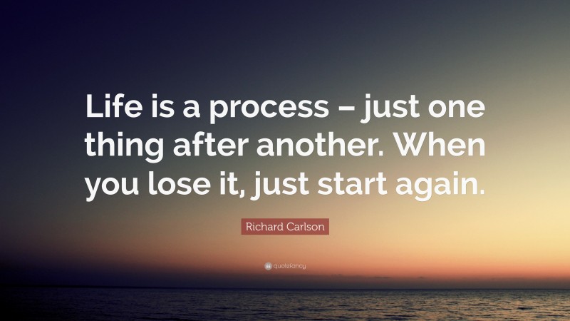 Richard Carlson Quote: “Life is a process – just one thing after another. When you lose it, just start again.”