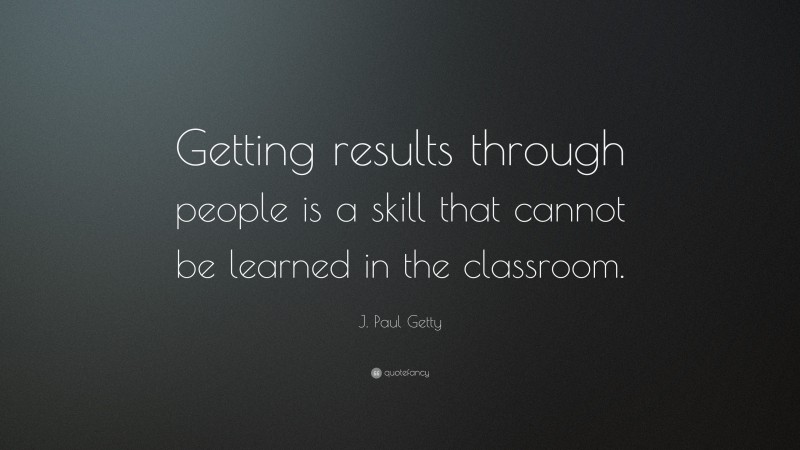 J. Paul Getty Quote: “Getting results through people is a skill that cannot be learned in the classroom.”