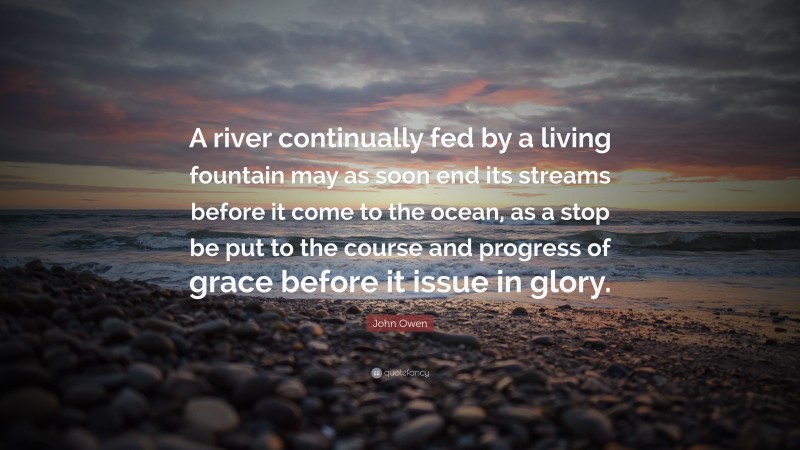 John Owen Quote: “A river continually fed by a living fountain may as soon end its streams before it come to the ocean, as a stop be put to the course and progress of grace before it issue in glory.”