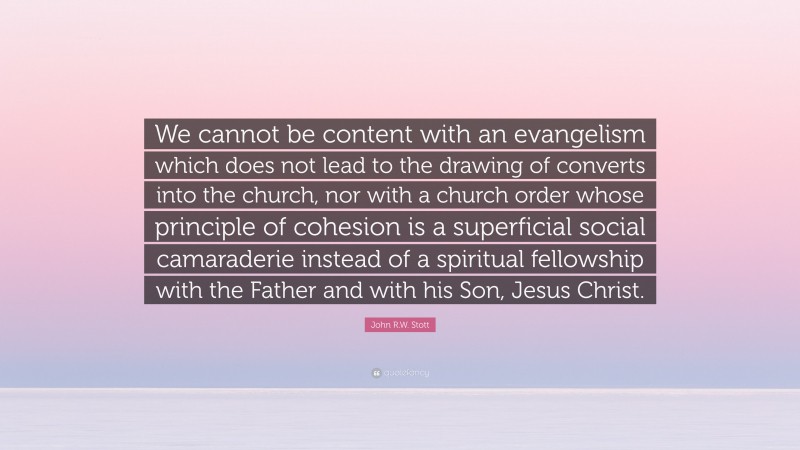 John R.W. Stott Quote: “We cannot be content with an evangelism which does not lead to the drawing of converts into the church, nor with a church order whose principle of cohesion is a superficial social camaraderie instead of a spiritual fellowship with the Father and with his Son, Jesus Christ.”