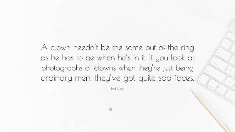 Enid Blyton Quote: “A clown needn’t be the same out of the ring as he has to be when he’s in it. If you look at photographs of clowns when they’re just being ordinary men, they’ve got quite sad faces.”