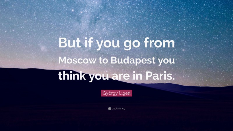 György Ligeti Quote: “But if you go from Moscow to Budapest you think you are in Paris.”