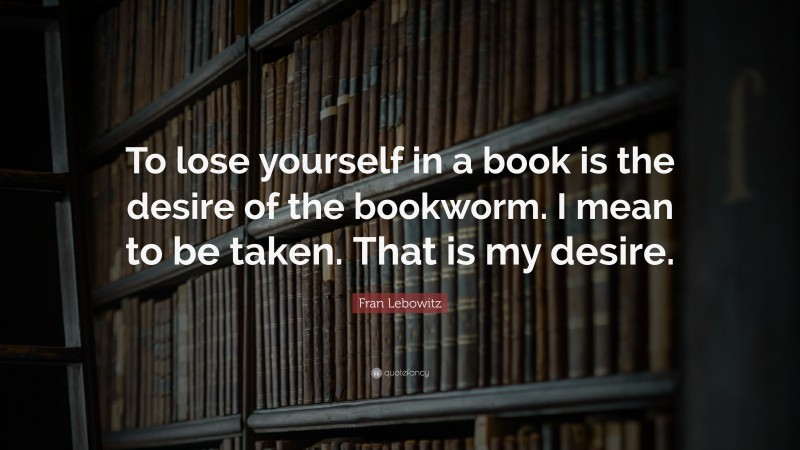 Fran Lebowitz Quote: “To lose yourself in a book is the desire of the bookworm. I mean to be taken. That is my desire.”