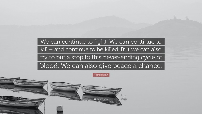 Yitzhak Rabin Quote: “We can continue to fight. We can continue to kill – and continue to be killed. But we can also try to put a stop to this never-ending cycle of blood. We can also give peace a chance.”